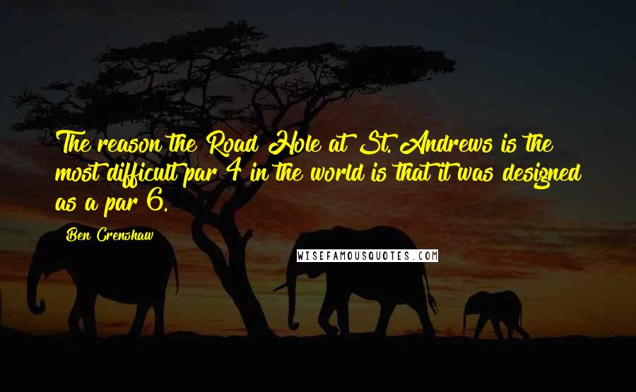 Ben Crenshaw Quotes: The reason the Road Hole at St. Andrews is the most difficult par 4 in the world is that it was designed as a par 6.