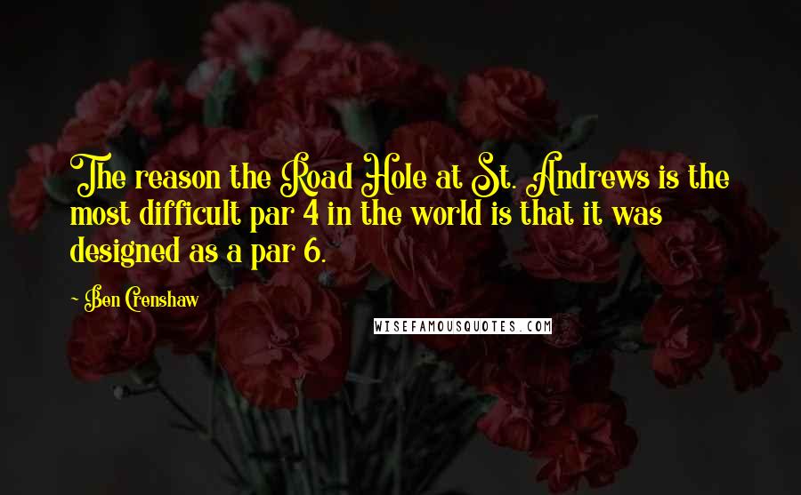 Ben Crenshaw Quotes: The reason the Road Hole at St. Andrews is the most difficult par 4 in the world is that it was designed as a par 6.