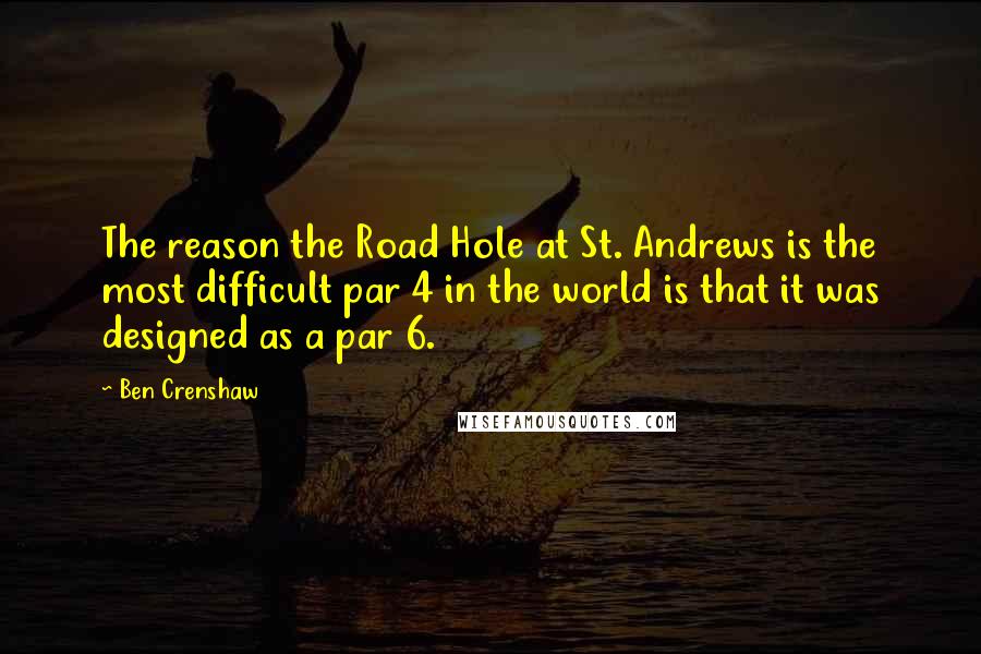 Ben Crenshaw Quotes: The reason the Road Hole at St. Andrews is the most difficult par 4 in the world is that it was designed as a par 6.