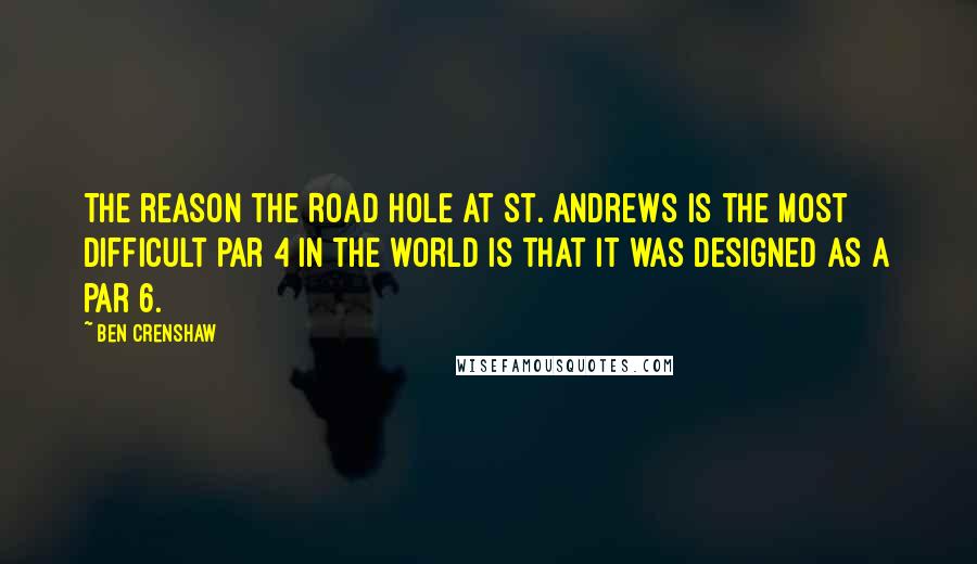 Ben Crenshaw Quotes: The reason the Road Hole at St. Andrews is the most difficult par 4 in the world is that it was designed as a par 6.