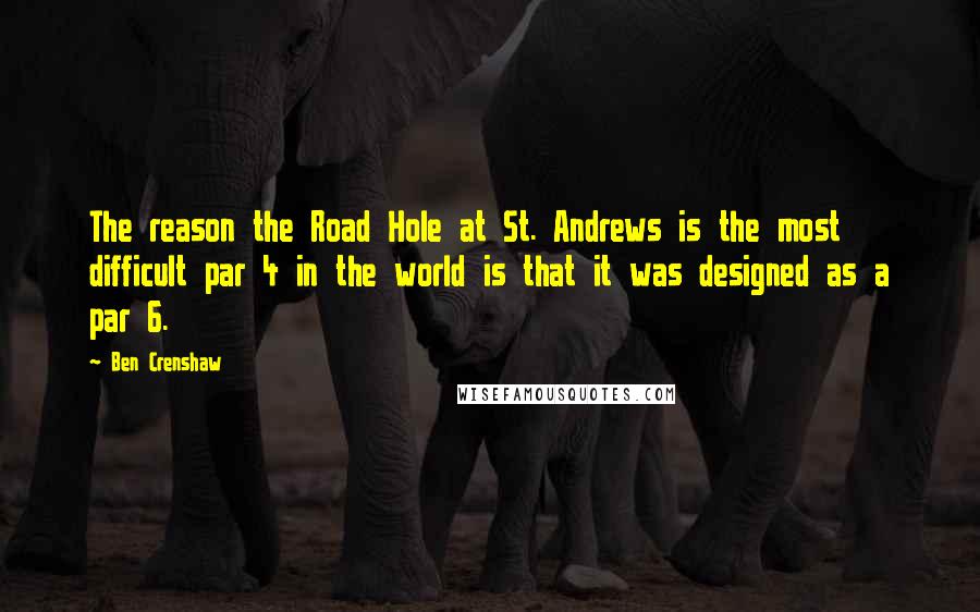 Ben Crenshaw Quotes: The reason the Road Hole at St. Andrews is the most difficult par 4 in the world is that it was designed as a par 6.