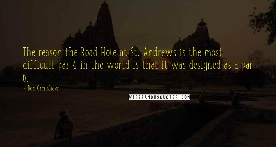 Ben Crenshaw Quotes: The reason the Road Hole at St. Andrews is the most difficult par 4 in the world is that it was designed as a par 6.