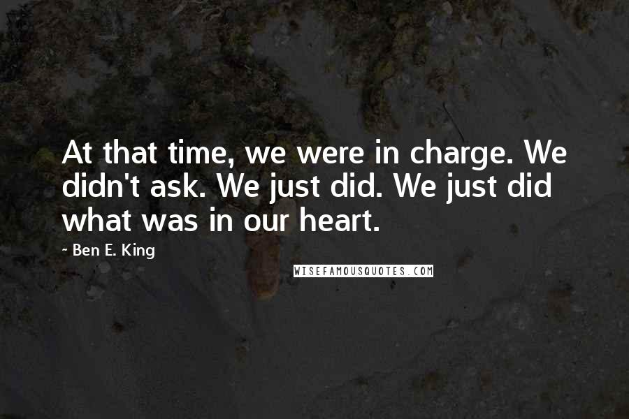 Ben E. King Quotes: At that time, we were in charge. We didn't ask. We just did. We just did what was in our heart.