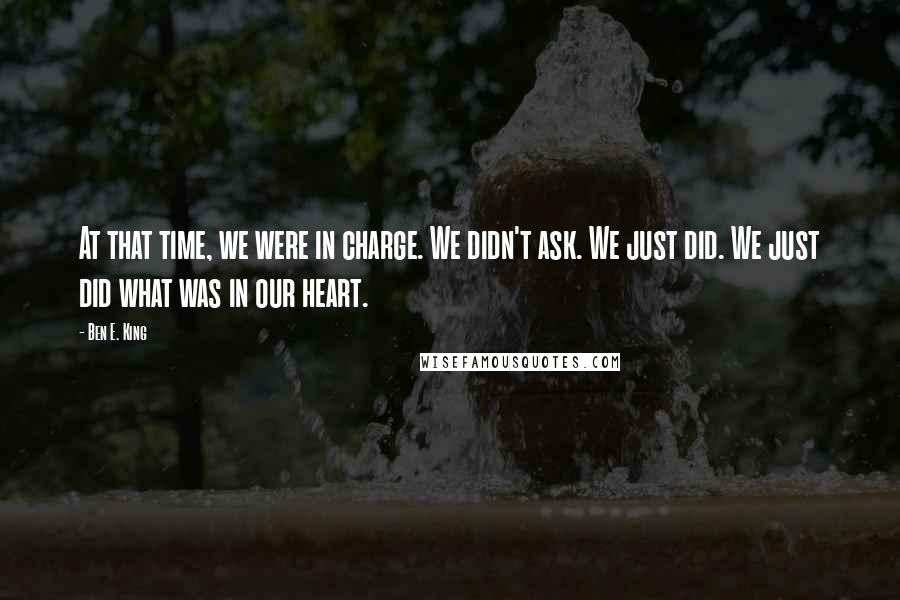 Ben E. King Quotes: At that time, we were in charge. We didn't ask. We just did. We just did what was in our heart.