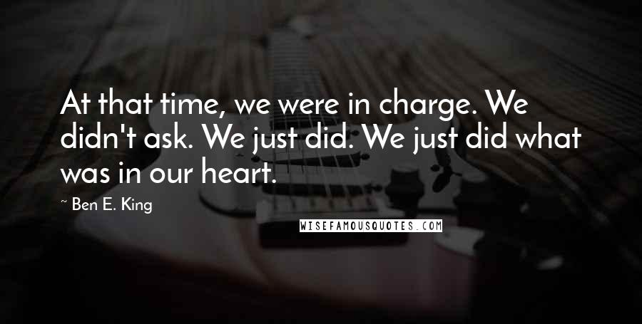 Ben E. King Quotes: At that time, we were in charge. We didn't ask. We just did. We just did what was in our heart.