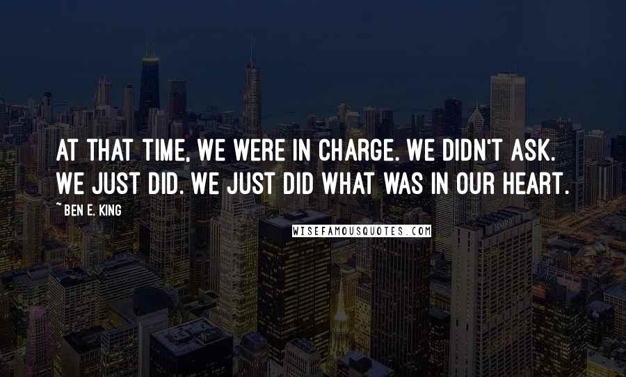 Ben E. King Quotes: At that time, we were in charge. We didn't ask. We just did. We just did what was in our heart.