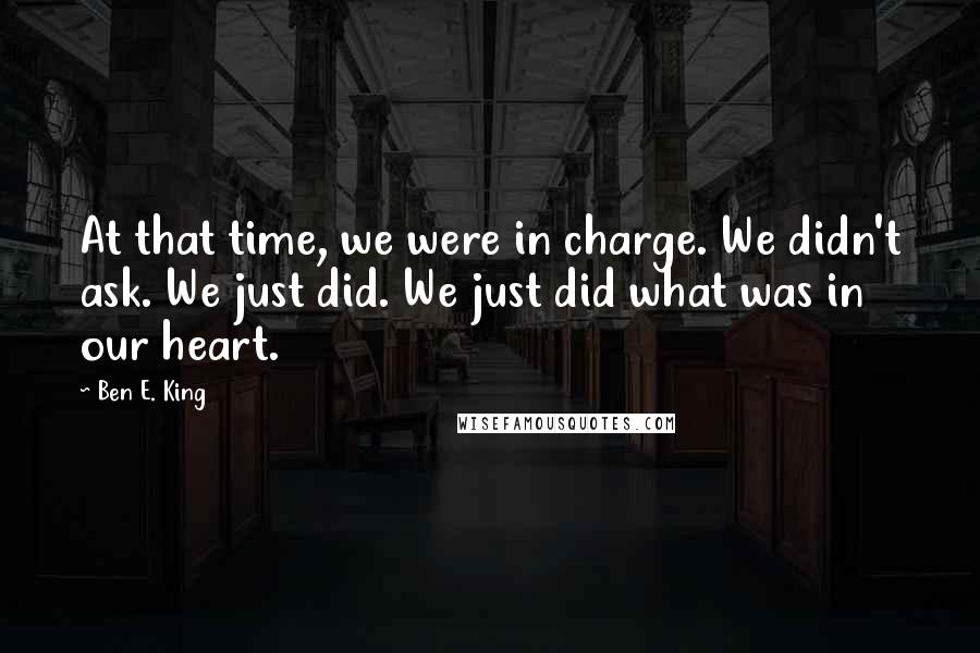 Ben E. King Quotes: At that time, we were in charge. We didn't ask. We just did. We just did what was in our heart.