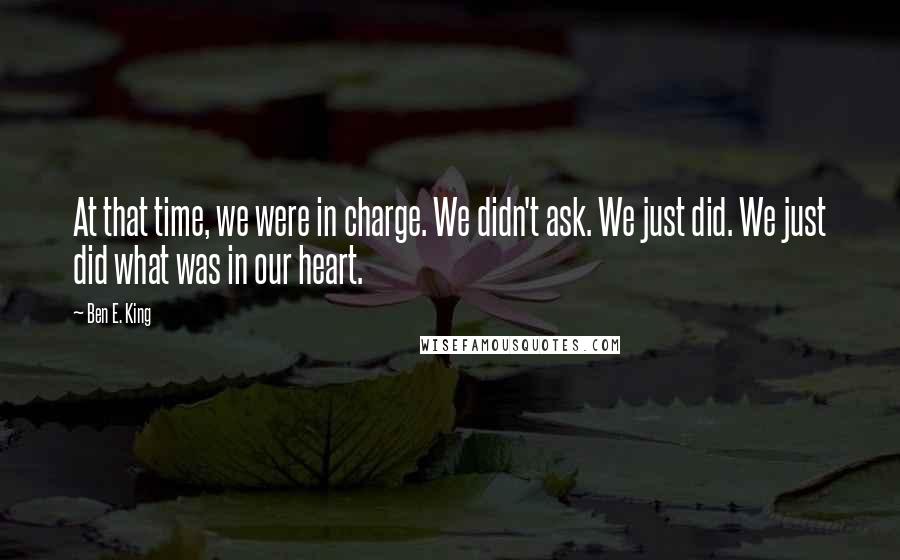Ben E. King Quotes: At that time, we were in charge. We didn't ask. We just did. We just did what was in our heart.