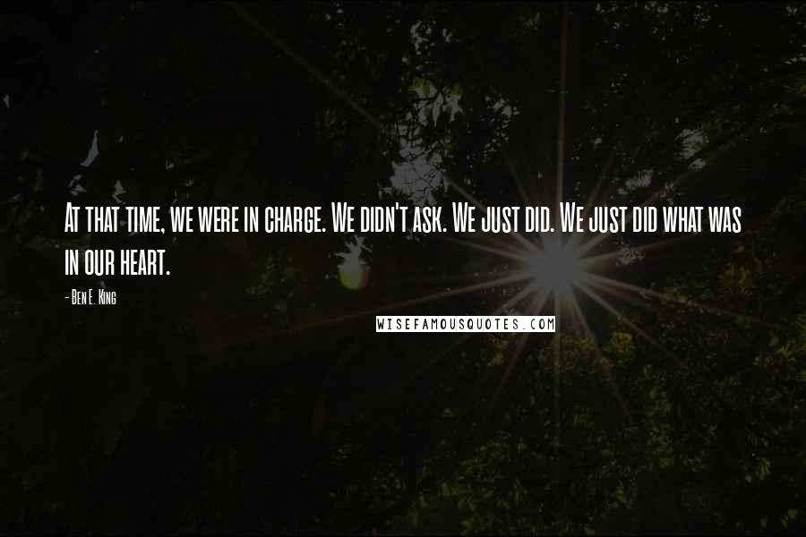 Ben E. King Quotes: At that time, we were in charge. We didn't ask. We just did. We just did what was in our heart.