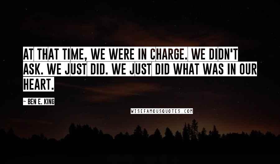 Ben E. King Quotes: At that time, we were in charge. We didn't ask. We just did. We just did what was in our heart.