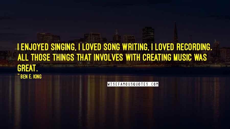 Ben E. King Quotes: I enjoyed singing, I loved song writing, I loved recording. All those things that involves with creating music was great.