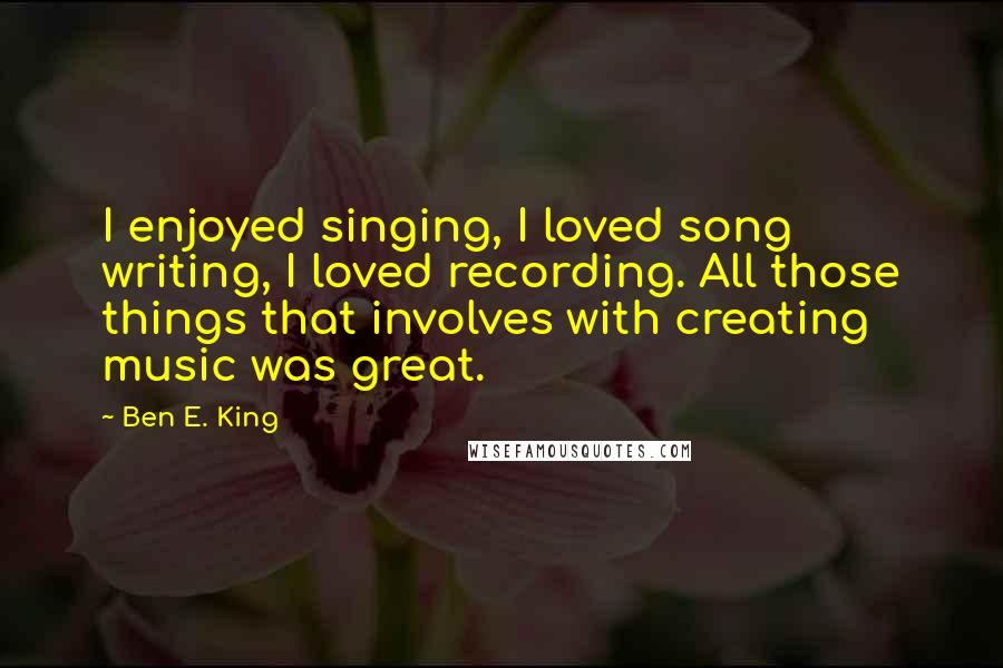 Ben E. King Quotes: I enjoyed singing, I loved song writing, I loved recording. All those things that involves with creating music was great.