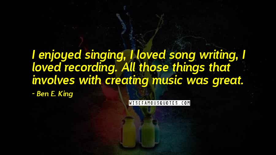 Ben E. King Quotes: I enjoyed singing, I loved song writing, I loved recording. All those things that involves with creating music was great.