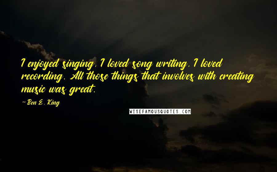 Ben E. King Quotes: I enjoyed singing, I loved song writing, I loved recording. All those things that involves with creating music was great.