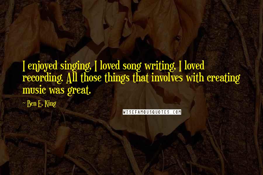 Ben E. King Quotes: I enjoyed singing, I loved song writing, I loved recording. All those things that involves with creating music was great.