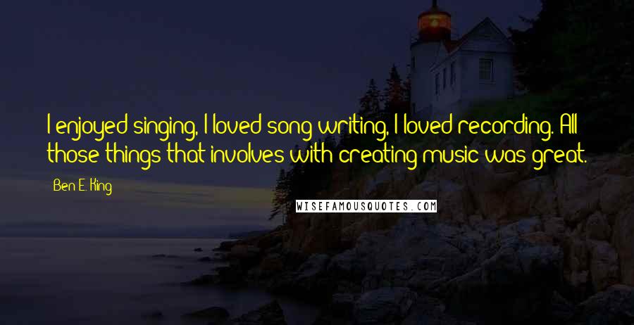 Ben E. King Quotes: I enjoyed singing, I loved song writing, I loved recording. All those things that involves with creating music was great.