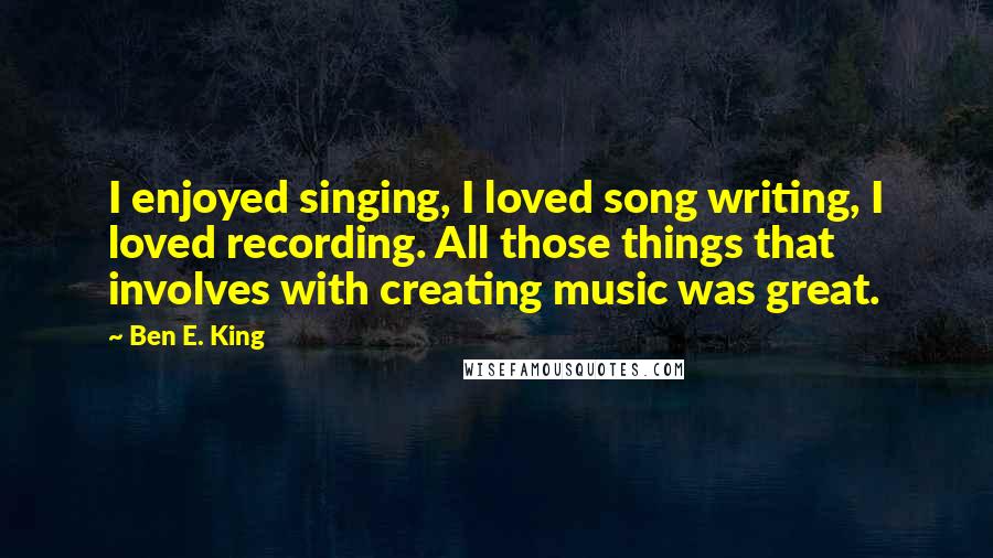 Ben E. King Quotes: I enjoyed singing, I loved song writing, I loved recording. All those things that involves with creating music was great.