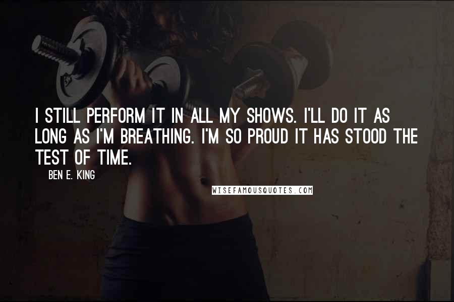 Ben E. King Quotes: I still perform it in all my shows. I'll do it as long as I'm breathing. I'm so proud it has stood the test of time.