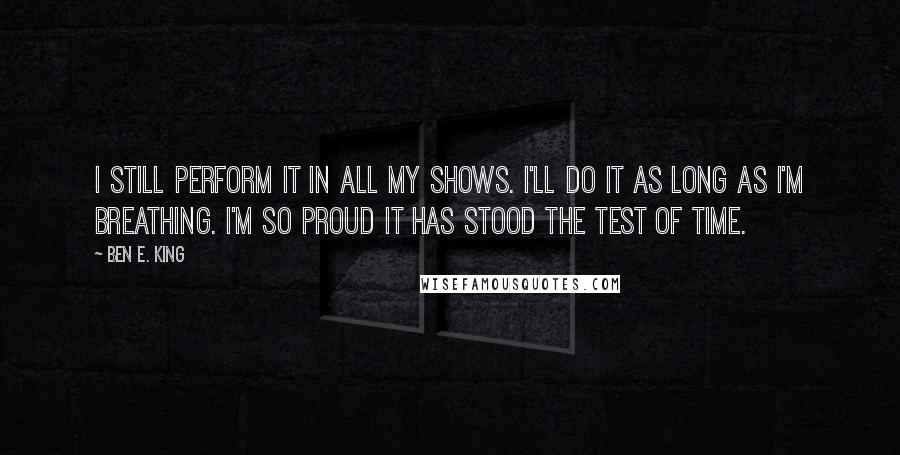 Ben E. King Quotes: I still perform it in all my shows. I'll do it as long as I'm breathing. I'm so proud it has stood the test of time.