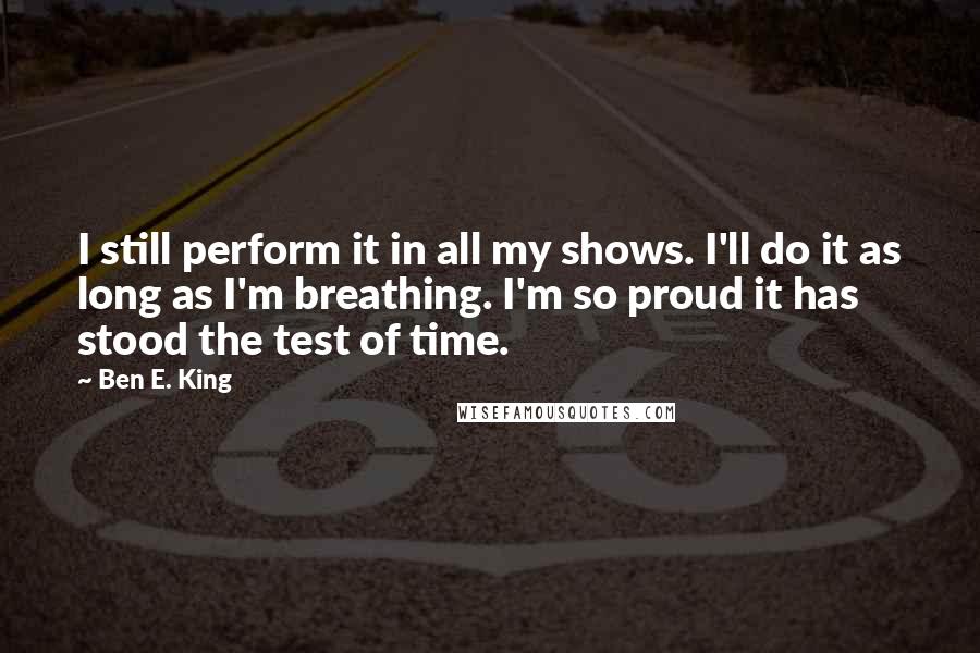 Ben E. King Quotes: I still perform it in all my shows. I'll do it as long as I'm breathing. I'm so proud it has stood the test of time.