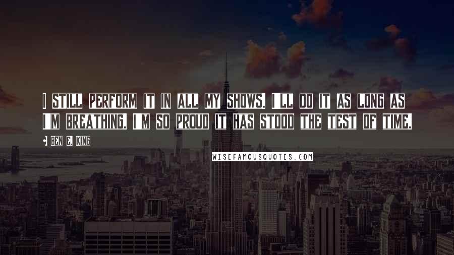 Ben E. King Quotes: I still perform it in all my shows. I'll do it as long as I'm breathing. I'm so proud it has stood the test of time.