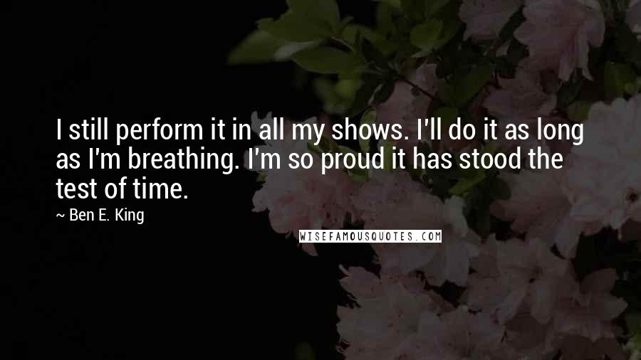 Ben E. King Quotes: I still perform it in all my shows. I'll do it as long as I'm breathing. I'm so proud it has stood the test of time.