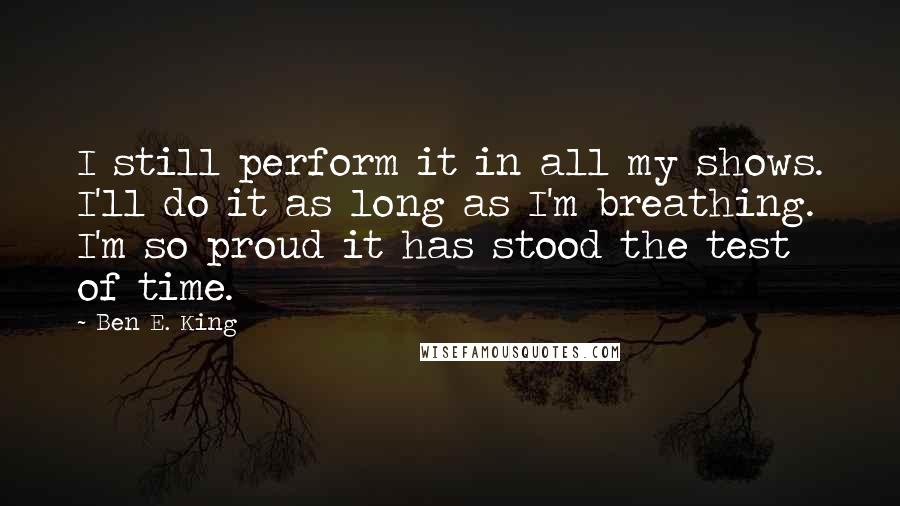 Ben E. King Quotes: I still perform it in all my shows. I'll do it as long as I'm breathing. I'm so proud it has stood the test of time.