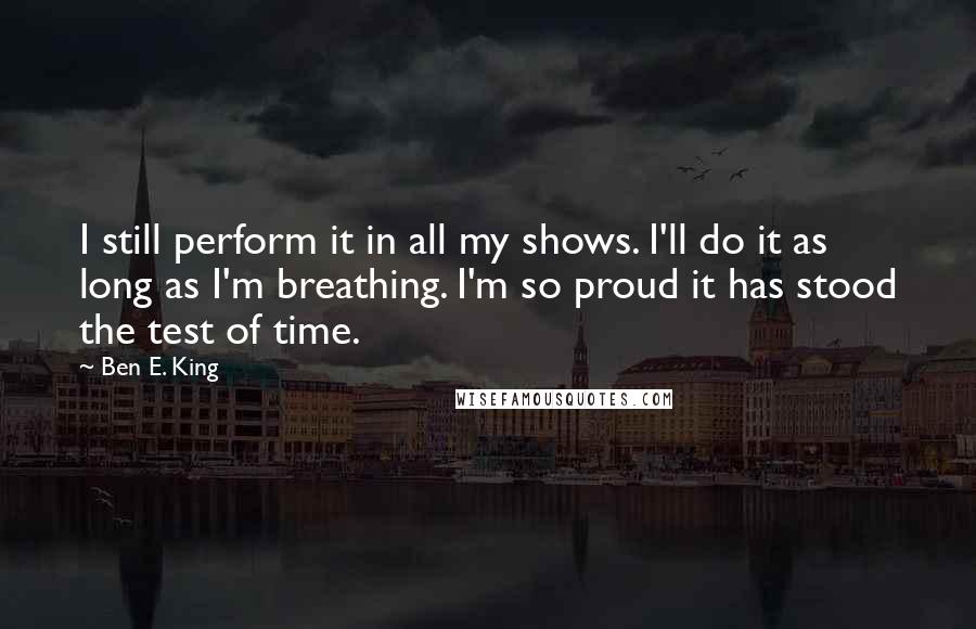 Ben E. King Quotes: I still perform it in all my shows. I'll do it as long as I'm breathing. I'm so proud it has stood the test of time.