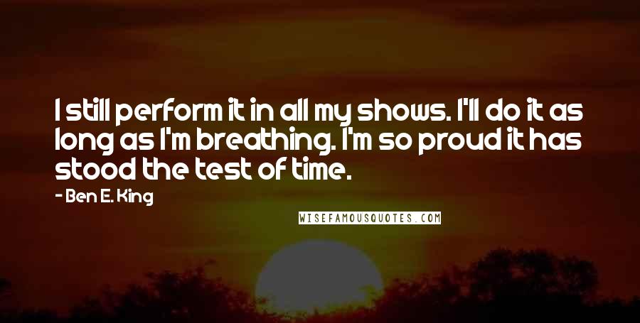 Ben E. King Quotes: I still perform it in all my shows. I'll do it as long as I'm breathing. I'm so proud it has stood the test of time.