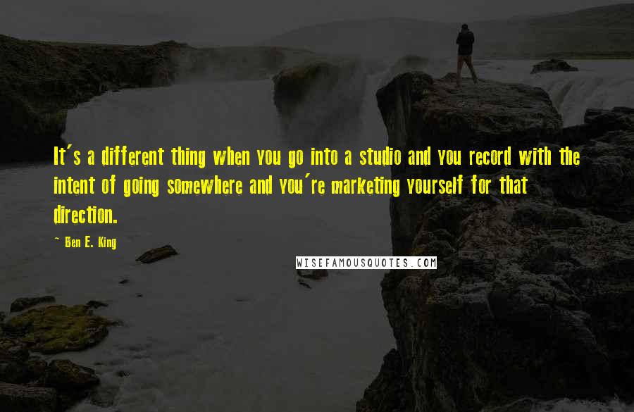 Ben E. King Quotes: It's a different thing when you go into a studio and you record with the intent of going somewhere and you're marketing yourself for that direction.