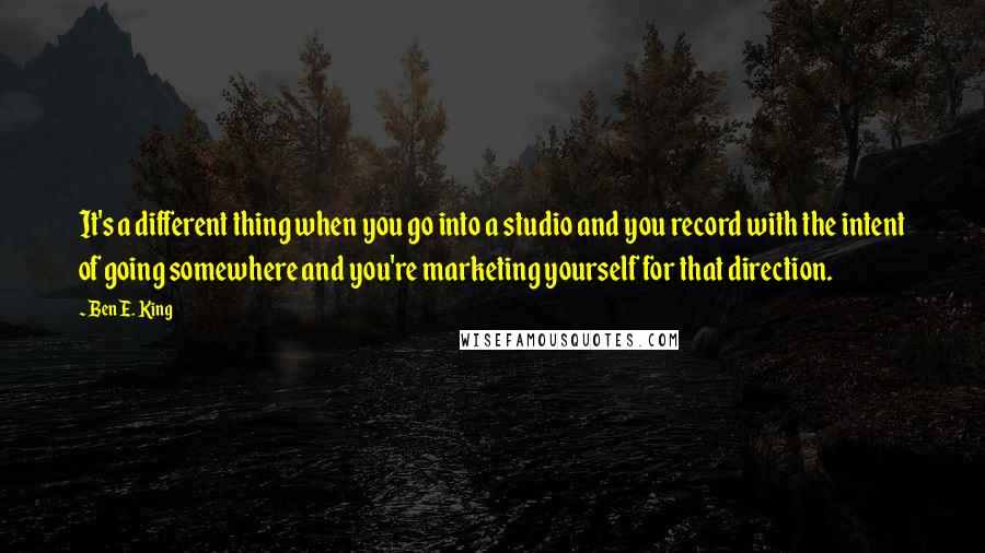 Ben E. King Quotes: It's a different thing when you go into a studio and you record with the intent of going somewhere and you're marketing yourself for that direction.