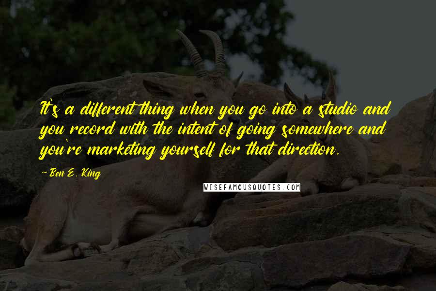 Ben E. King Quotes: It's a different thing when you go into a studio and you record with the intent of going somewhere and you're marketing yourself for that direction.