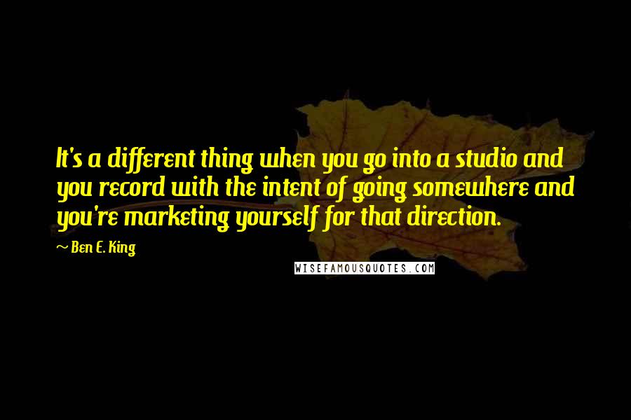 Ben E. King Quotes: It's a different thing when you go into a studio and you record with the intent of going somewhere and you're marketing yourself for that direction.