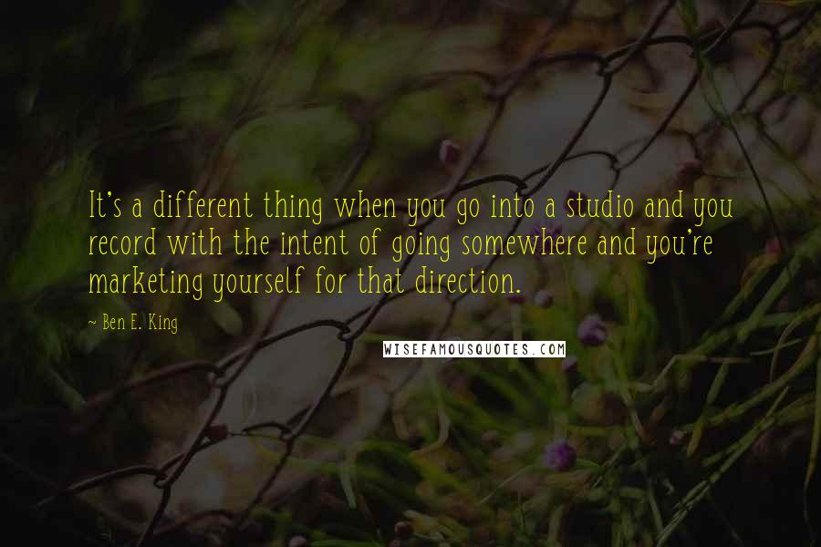 Ben E. King Quotes: It's a different thing when you go into a studio and you record with the intent of going somewhere and you're marketing yourself for that direction.