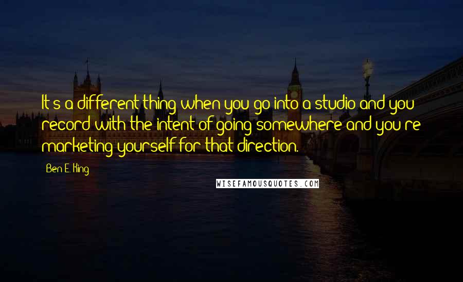 Ben E. King Quotes: It's a different thing when you go into a studio and you record with the intent of going somewhere and you're marketing yourself for that direction.