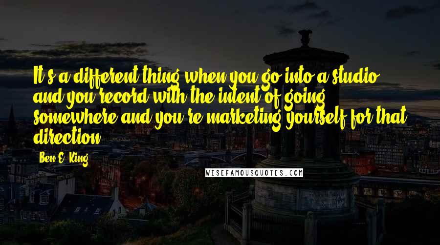 Ben E. King Quotes: It's a different thing when you go into a studio and you record with the intent of going somewhere and you're marketing yourself for that direction.