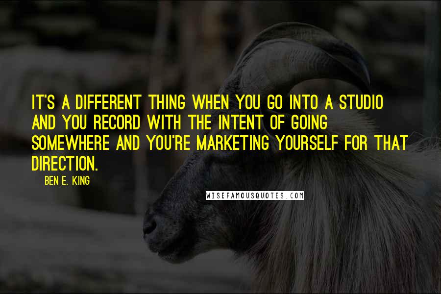 Ben E. King Quotes: It's a different thing when you go into a studio and you record with the intent of going somewhere and you're marketing yourself for that direction.