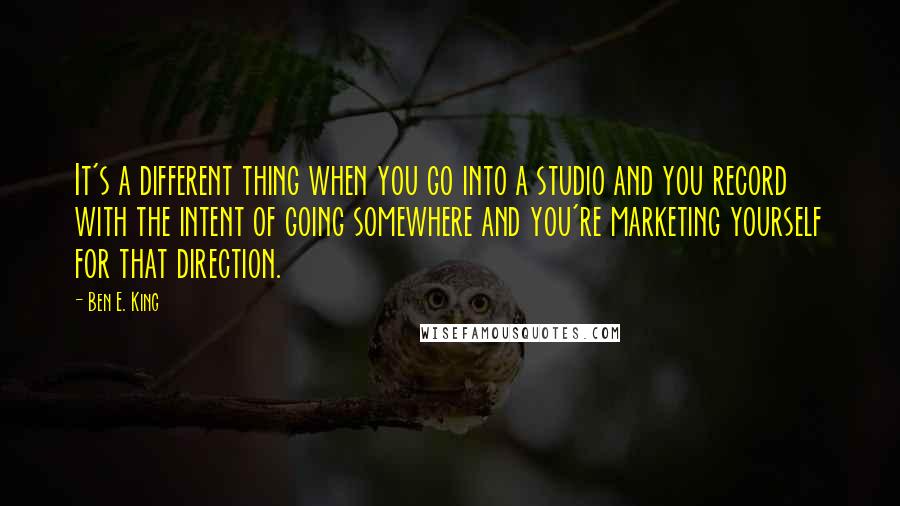 Ben E. King Quotes: It's a different thing when you go into a studio and you record with the intent of going somewhere and you're marketing yourself for that direction.