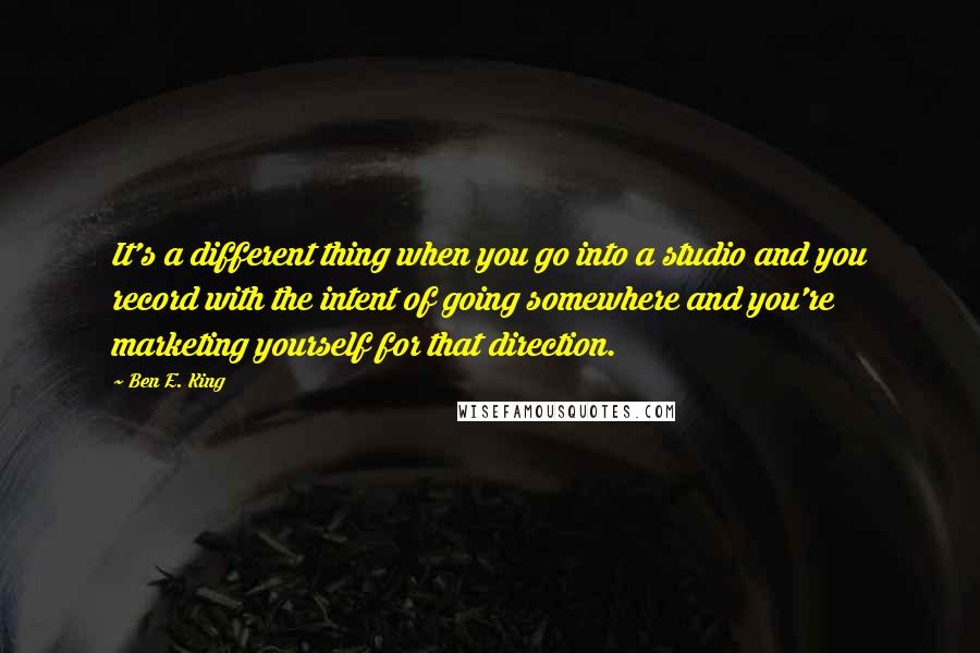 Ben E. King Quotes: It's a different thing when you go into a studio and you record with the intent of going somewhere and you're marketing yourself for that direction.