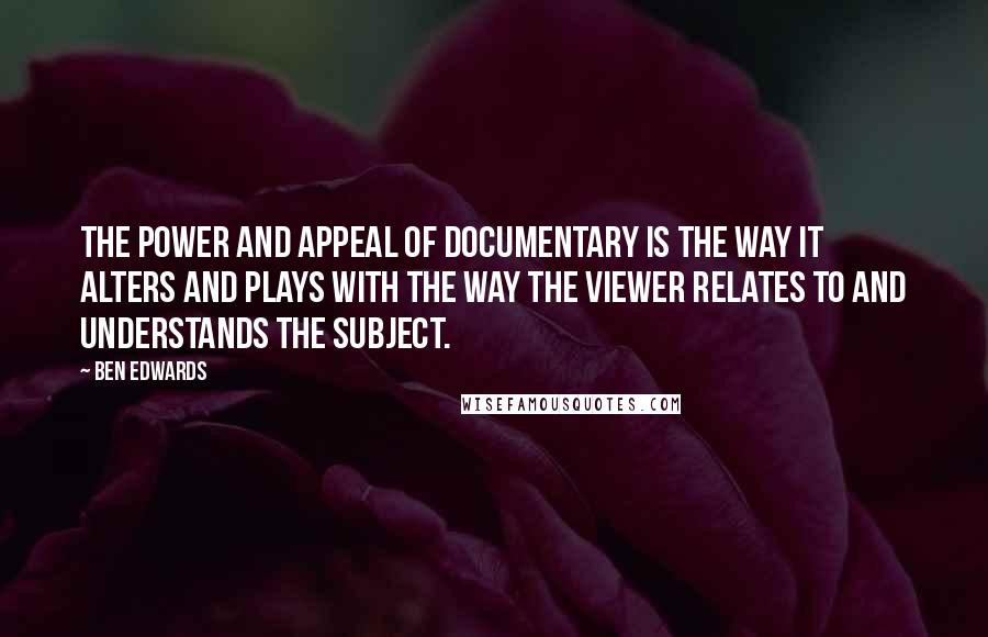 Ben Edwards Quotes: The power and appeal of Documentary is the way it alters and plays with the way the viewer relates to and understands the subject.