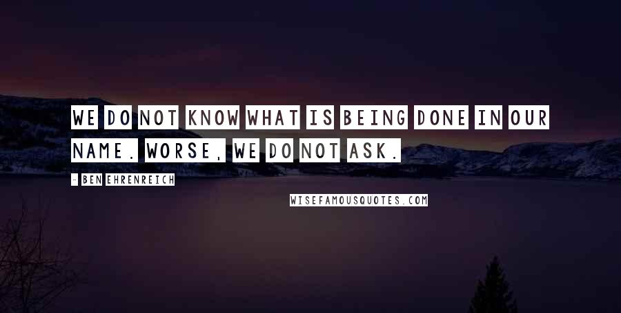 Ben Ehrenreich Quotes: We do not know what is being done in our name. Worse, we do not ask.