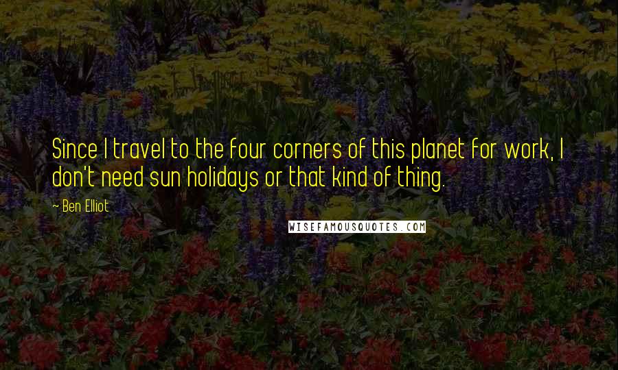 Ben Elliot Quotes: Since I travel to the four corners of this planet for work, I don't need sun holidays or that kind of thing.