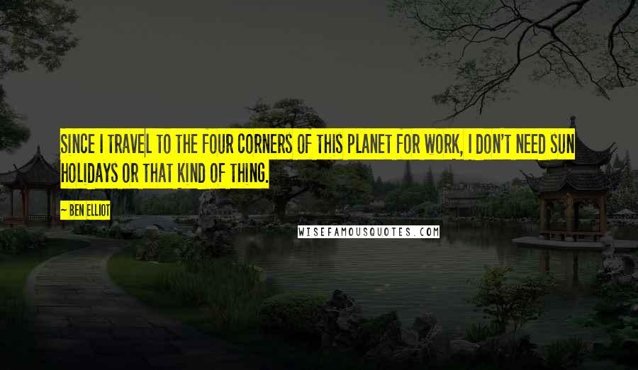 Ben Elliot Quotes: Since I travel to the four corners of this planet for work, I don't need sun holidays or that kind of thing.