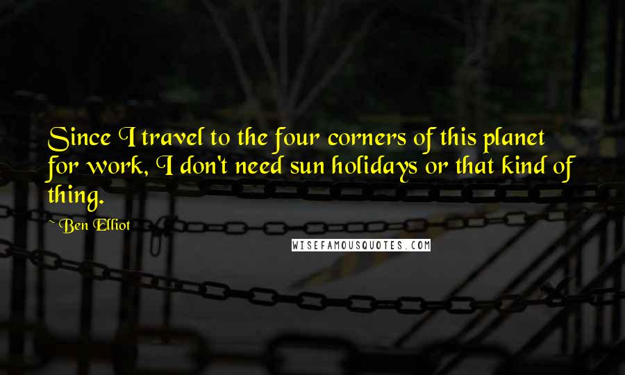 Ben Elliot Quotes: Since I travel to the four corners of this planet for work, I don't need sun holidays or that kind of thing.