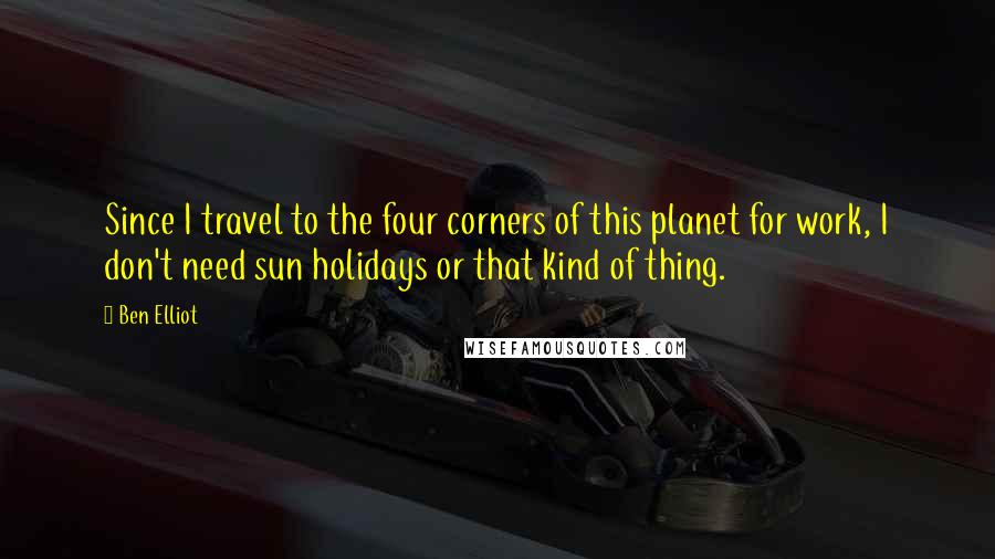 Ben Elliot Quotes: Since I travel to the four corners of this planet for work, I don't need sun holidays or that kind of thing.