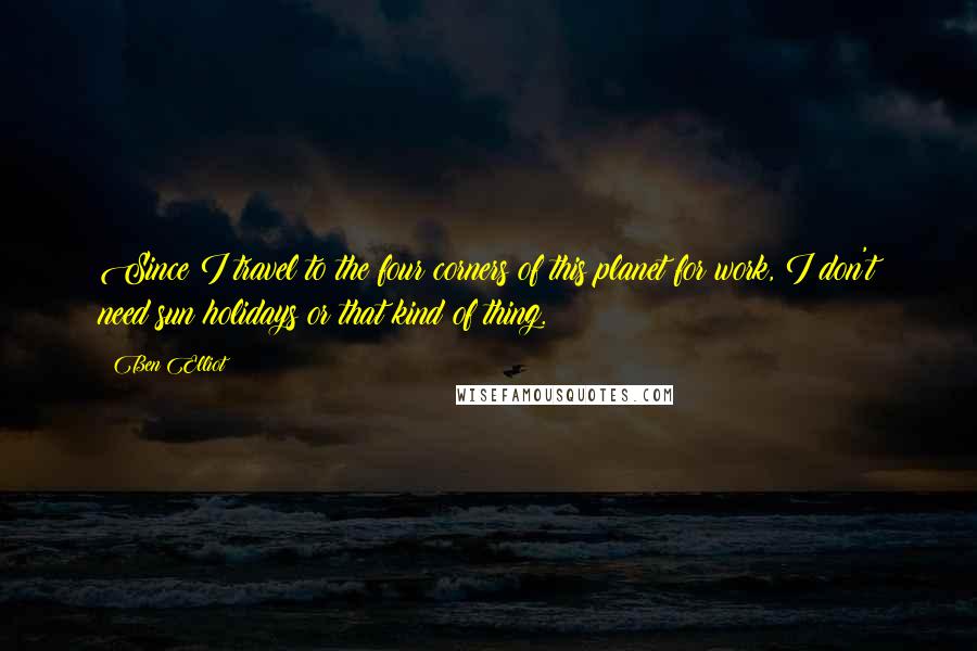 Ben Elliot Quotes: Since I travel to the four corners of this planet for work, I don't need sun holidays or that kind of thing.