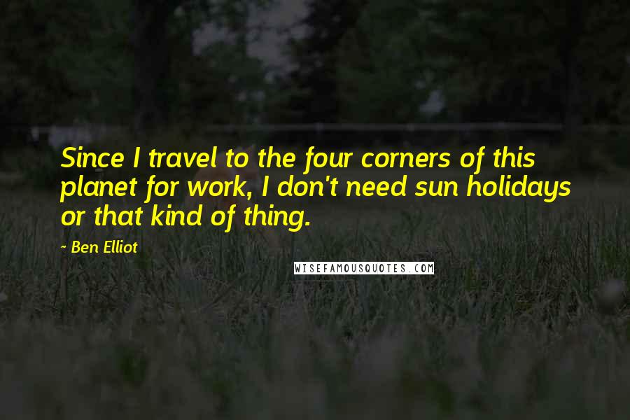 Ben Elliot Quotes: Since I travel to the four corners of this planet for work, I don't need sun holidays or that kind of thing.