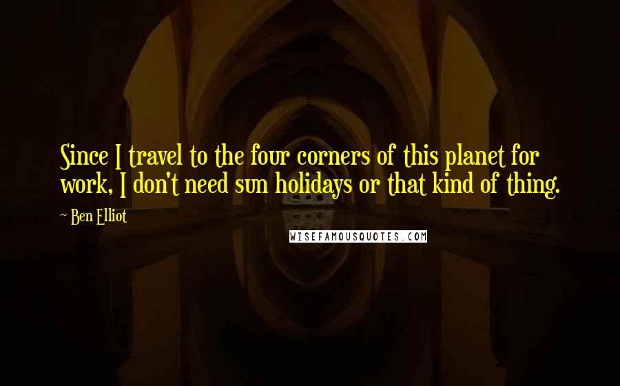 Ben Elliot Quotes: Since I travel to the four corners of this planet for work, I don't need sun holidays or that kind of thing.