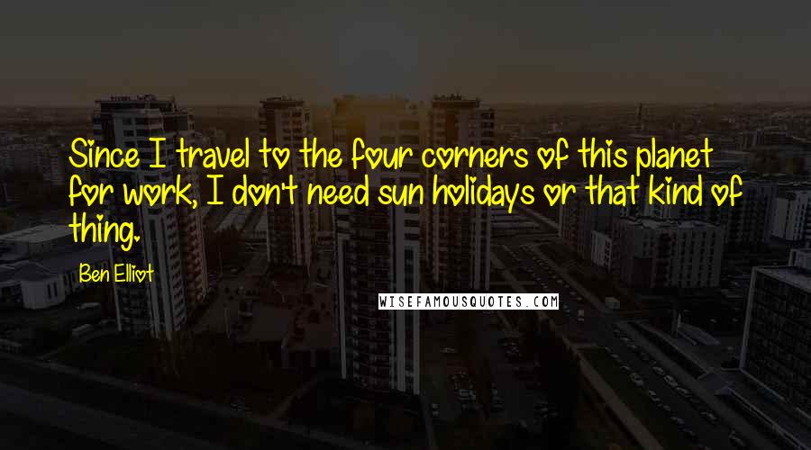 Ben Elliot Quotes: Since I travel to the four corners of this planet for work, I don't need sun holidays or that kind of thing.