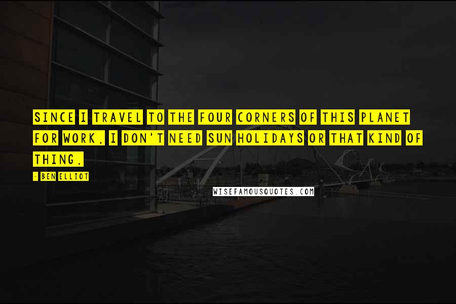 Ben Elliot Quotes: Since I travel to the four corners of this planet for work, I don't need sun holidays or that kind of thing.